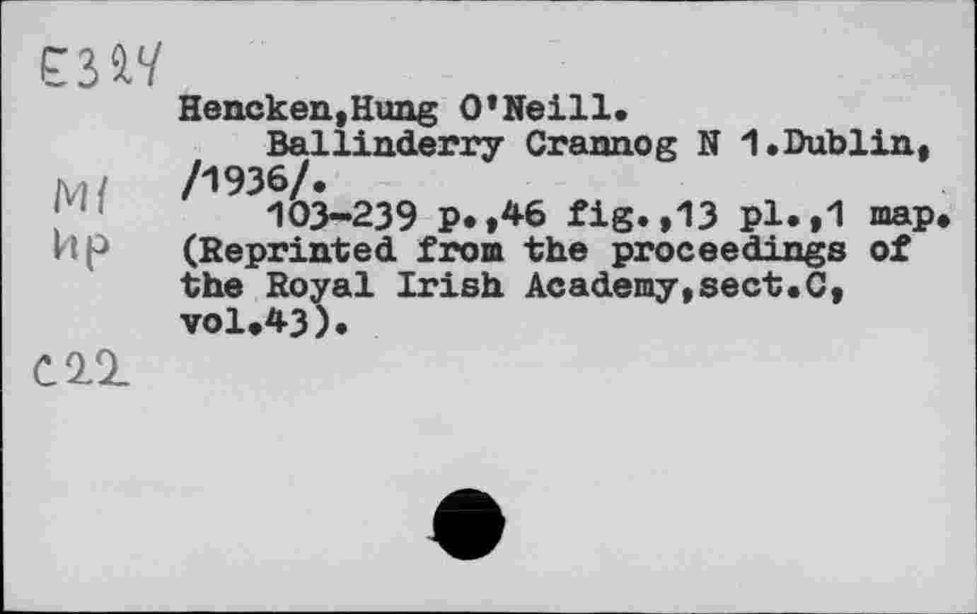 ﻿Hencken,Hung O’Neill.
Ballinderry Crannog N 1.Dublin.
Л /1936/.
103-239 P* ,46 fig.,13 pl*»1 map.
Ир (Reprinted from the proceedings of the Royal Irish Academy,sect.C, ▼01.43).
CIÏ.